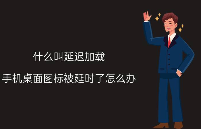 什么叫延迟加载 手机桌面图标被延时了怎么办？